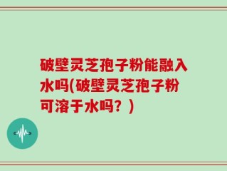 破壁灵芝孢子粉能融入水吗(破壁灵芝孢子粉可溶于水吗？)