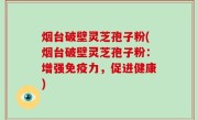 烟台破壁灵芝孢子粉(烟台破壁灵芝孢子粉：增强免疫力，促进健康)