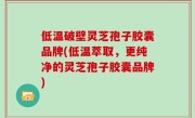 低温破壁灵芝孢子胶囊品牌(低温萃取，更纯净的灵芝孢子胶囊品牌)