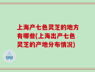 上海产七色灵芝的地方有哪些(上海出产七色灵芝的产地分布情况)