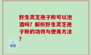 野生灵芝孢子粉可以泡酒吗？解析野生灵芝孢子粉的功效与使用方法？