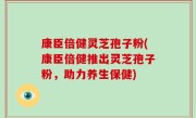 康臣倍健灵芝孢子粉(康臣倍健推出灵芝孢子粉，助力养生保健)