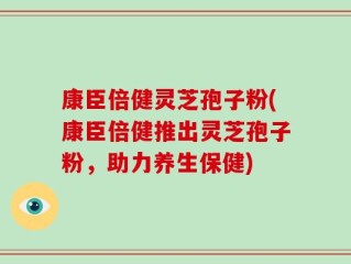 康臣倍健灵芝孢子粉(康臣倍健推出灵芝孢子粉，助力养生保健)