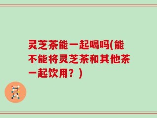 灵芝茶能一起喝吗(能不能将灵芝茶和其他茶一起饮用？)