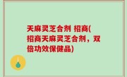 天麻灵芝合剂 招商(招商天麻灵芝合剂，双倍功效保健品)
