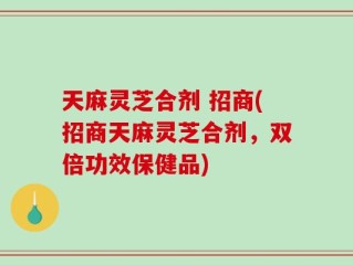 天麻灵芝合剂 招商(招商天麻灵芝合剂，双倍功效保健品)