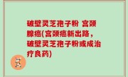 破壁灵芝孢子粉 宫颈腺癌(宫颈癌新出路，破壁灵芝孢子粉或成治疗良药)
