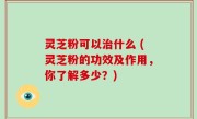 灵芝粉可以治什么 (灵芝粉的功效及作用，你了解多少？)