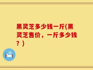 黑灵芝多少钱一斤(黑灵芝售价，一斤多少钱？)