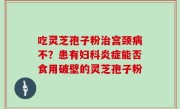 吃灵芝孢子粉治宫颈病不？患有妇科炎症能否食用破壁的灵芝孢子粉