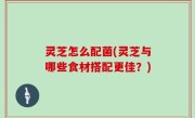 灵芝怎么配菌(灵芝与哪些食材搭配更佳？)