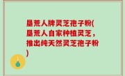 垦荒人牌灵芝孢子粉(垦荒人自家种植灵芝，推出纯天然灵芝孢子粉)