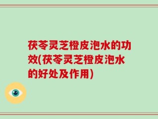 茯苓灵芝橙皮泡水的功效(茯苓灵芝橙皮泡水的好处及作用)