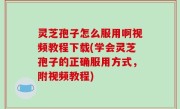 灵芝孢子怎么服用啊视频教程下载(学会灵芝孢子的正确服用方式，附视频教程)