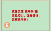实体灵芝 孢子粉(提高免疫力，强身健体：灵芝孢子粉)