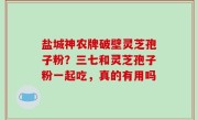 盐城神农牌破壁灵芝孢子粉？三七和灵芝孢子粉一起吃，真的有用吗