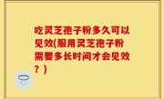 吃灵芝孢子粉多久可以见效(服用灵芝孢子粉需要多长时间才会见效？)