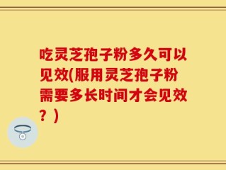 吃灵芝孢子粉多久可以见效(服用灵芝孢子粉需要多长时间才会见效？)