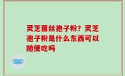 灵芝菌丝孢子粉？灵芝孢子粉是什么东西可以随便吃吗