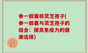 参一胶囊和灵芝孢子(参一胶囊与灵芝孢子的组合：提高免疫力的健康选择)