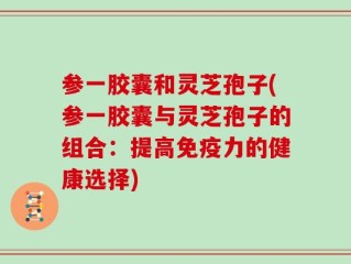 参一胶囊和灵芝孢子(参一胶囊与灵芝孢子的组合：提高免疫力的健康选择)