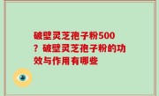 破壁灵芝孢子粉500？破壁灵芝孢子粉的功效与作用有哪些