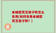 未破壁灵芝孢子粉怎么食用(如何食用未破壁灵芝孢子粉？)