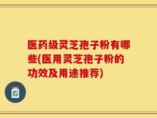 医药级灵芝孢子粉有哪些(医用灵芝孢子粉的功效及用途推荐)