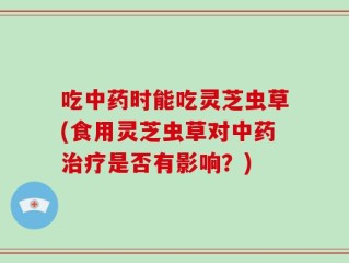 吃中药时能吃灵芝虫草(食用灵芝虫草对中药治疗是否有影响？)