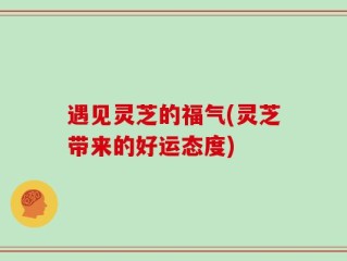 遇见灵芝的福气(灵芝带来的好运态度)