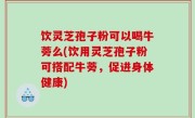 饮灵芝孢子粉可以喝牛蒡么(饮用灵芝孢子粉可搭配牛蒡，促进身体健康)