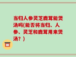 当归人参灵芝鹿茸能煲汤吗(能否将当归、人参、灵芝和鹿茸用来煲汤？)