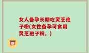 女人备孕长期吃灵芝孢子粉(女性备孕可食用灵芝孢子粉。)