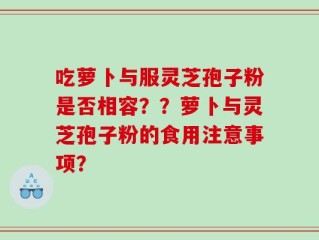 吃萝卜与服灵芝孢子粉是否相容？？萝卜与灵芝孢子粉的食用注意事项？