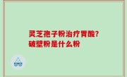 灵芝孢子粉治疗胃酸？破壁粉是什么粉