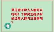 灵芝孢子粉人人都可以吃吗？了解灵芝孢子粉的适用人群与注意事项？