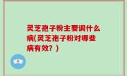 灵芝孢子粉主要调什么病(灵芝孢子粉对哪些病有效？)