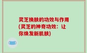 灵芝换肤的功效与作用(灵芝的神奇功效：让你焕发新肌肤)