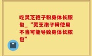 吃灵芝孢子粉身体长脓包_“灵芝孢子粉使用不当可能导致身体长脓包”
