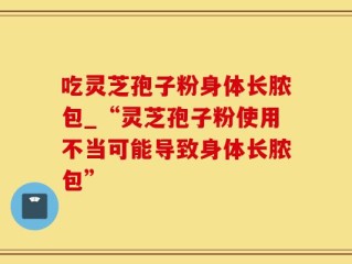 吃灵芝孢子粉身体长脓包_“灵芝孢子粉使用不当可能导致身体长脓包”