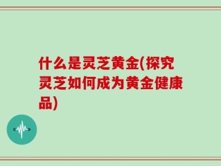 什么是灵芝黄金(探究灵芝如何成为黄金健康品)