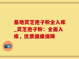 基地灵芝孢子粉全入库_灵芝孢子粉：全面入库，优质健康保障