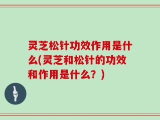 灵芝松针功效作用是什么(灵芝和松针的功效和作用是什么？)