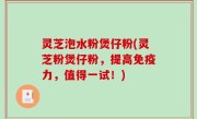 灵芝泡水粉煲仔粉(灵芝粉煲仔粉，提高免疫力，值得一试！)