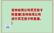 吉林裕茂公司灵芝孢子粉直播(吉林裕茂公司进行灵芝孢子粉直播。)