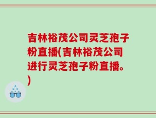 吉林裕茂公司灵芝孢子粉直播(吉林裕茂公司进行灵芝孢子粉直播。)