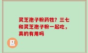 灵芝孢子粉药牲？三七和灵芝孢子粉一起吃，真的有用吗