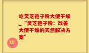 吃灵芝孢子粉大便干燥_“灵芝孢子粉：改善大便干燥的天然解决方案”