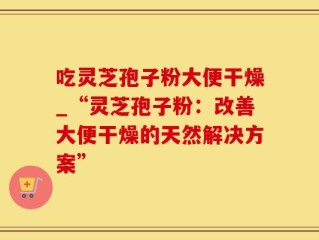 吃灵芝孢子粉大便干燥_“灵芝孢子粉：改善大便干燥的天然解决方案”