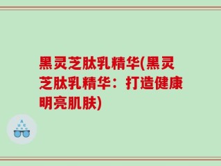 黑灵芝肽乳精华(黑灵芝肽乳精华：打造健康明亮肌肤)